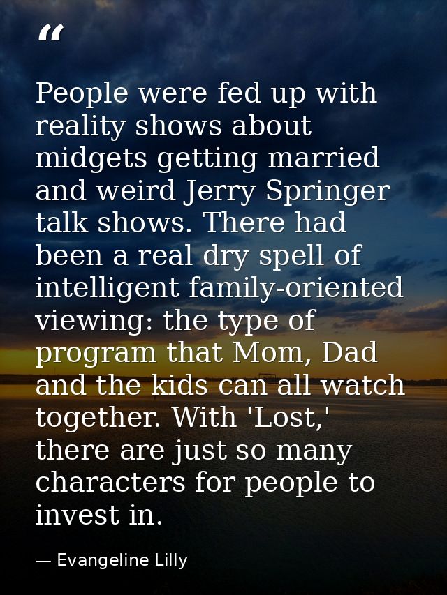People were fed up with reality shows about midgets getting married and weird Jerry Springer talk shows. There had been  — Evangeline Lilly