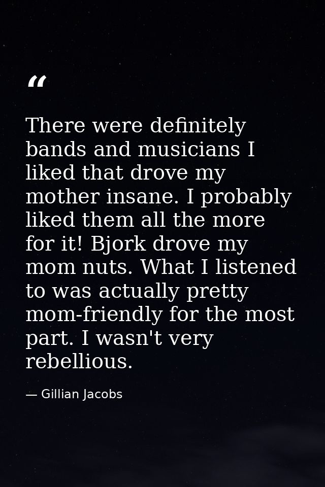 There were definitely bands and musicians I liked that drove my mother insane. I probably liked them all the more for it — Gillian Jacobs