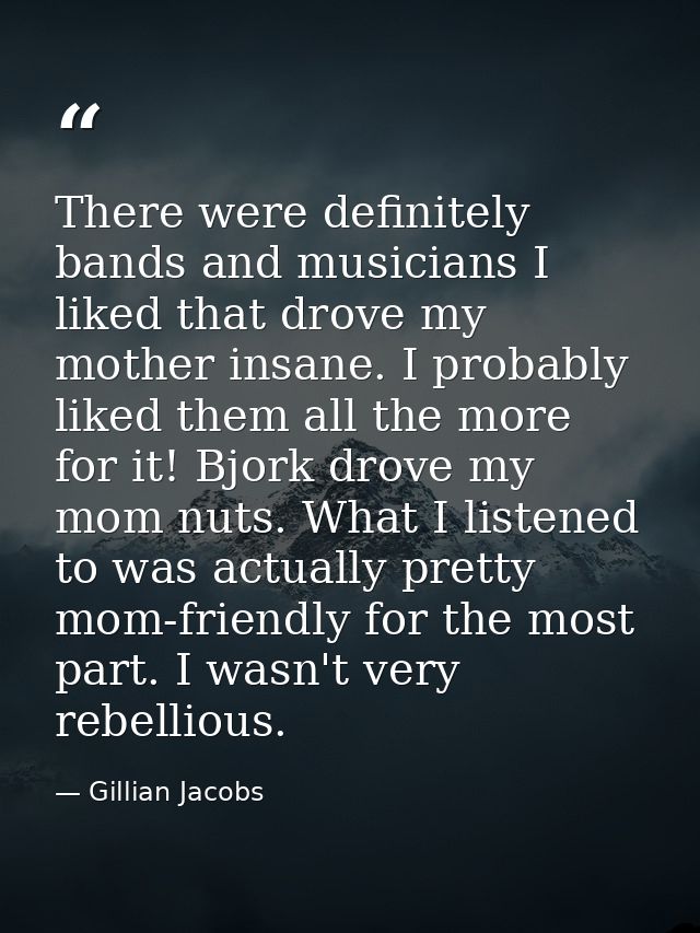 There were definitely bands and musicians I liked that drove my mother insane. I probably liked them all the more for it — Gillian Jacobs
