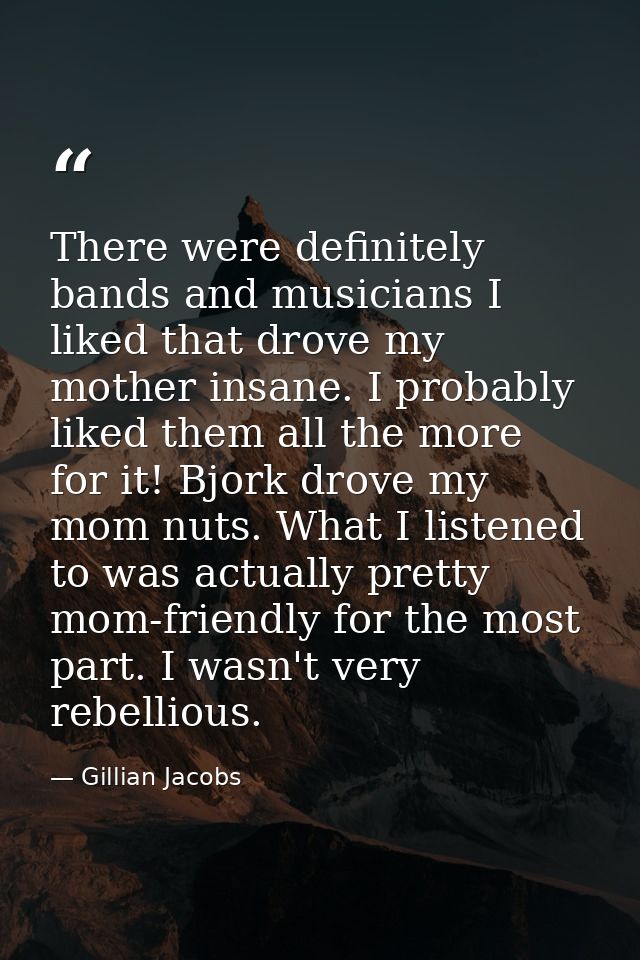 There were definitely bands and musicians I liked that drove my mother insane. I probably liked them all the more for it — Gillian Jacobs