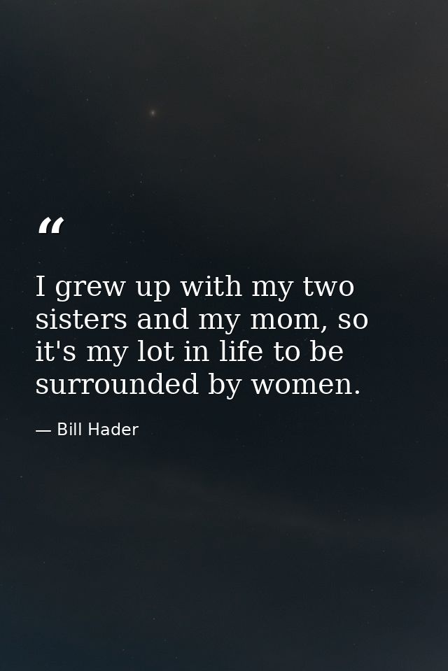 I grew up with my two sisters and my mom, so it's my lot in life to be surrounded by women. — Bill Hader