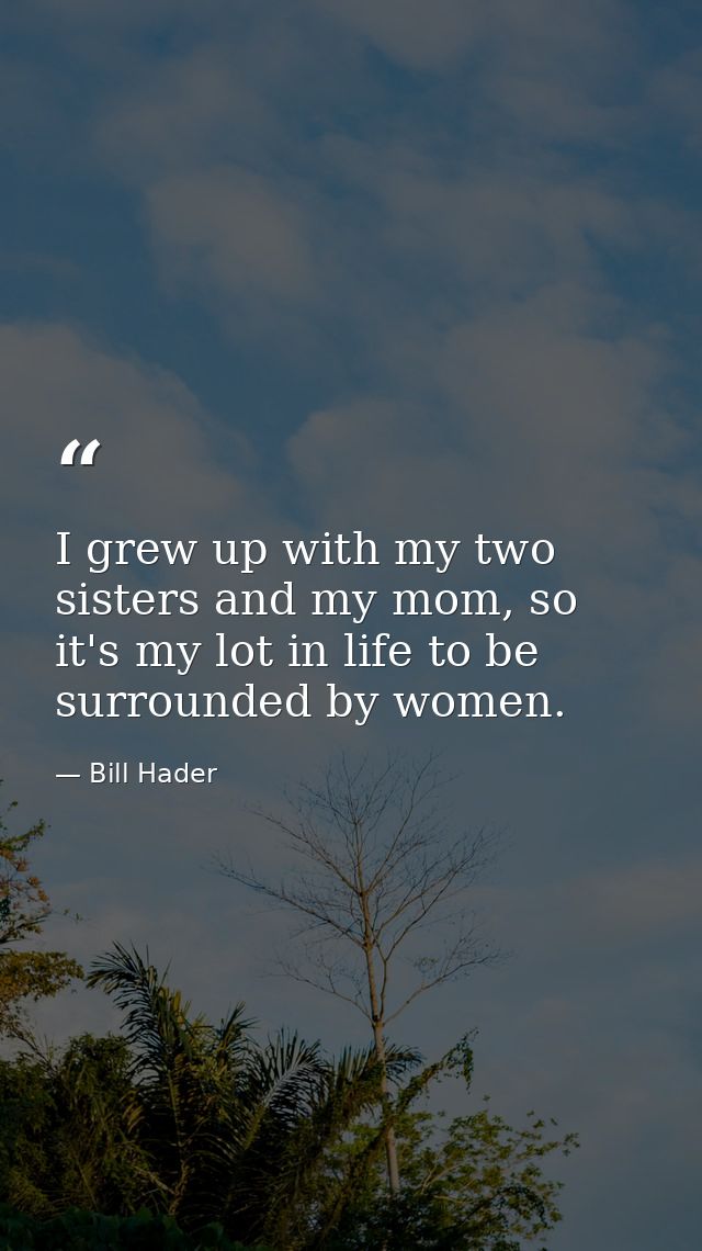 I grew up with my two sisters and my mom, so it's my lot in life to be surrounded by women. — Bill Hader