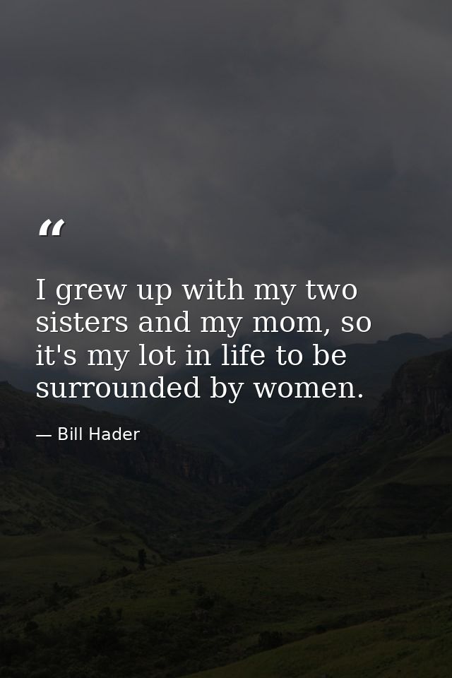 I grew up with my two sisters and my mom, so it's my lot in life to be surrounded by women. — Bill Hader
