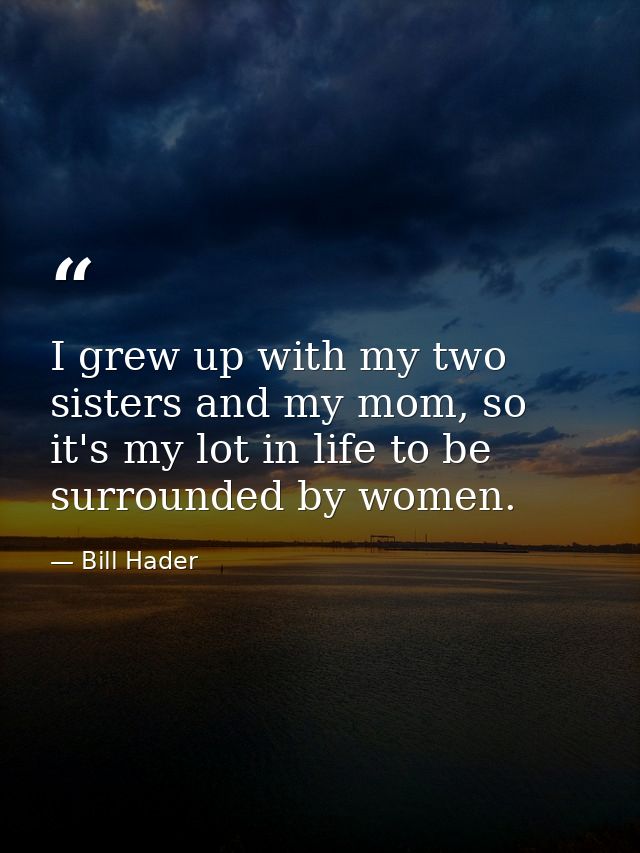 I grew up with my two sisters and my mom, so it's my lot in life to be surrounded by women. — Bill Hader