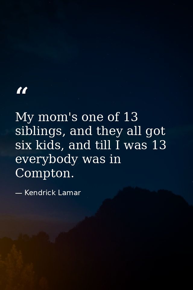 My mom's one of 13 siblings, and they all got six kids, and till I was 13 everybody was in Compton. — Kendrick Lamar
