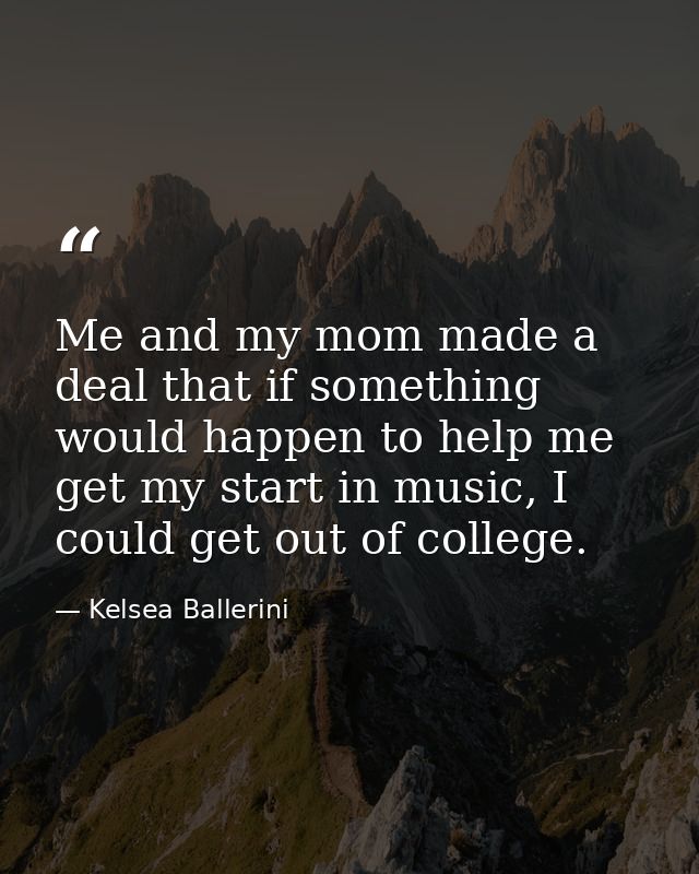 Me and my mom made a deal that if something would happen to help me get my start in music, I could get out of college. — Kelsea Ballerini