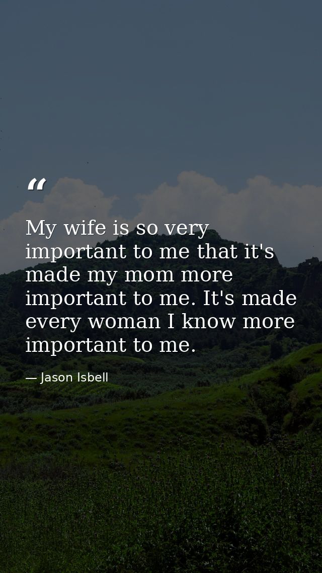 My wife is so very important to me that it's made my mom more important to me. It's made every woman I know more importa — Jason Isbell