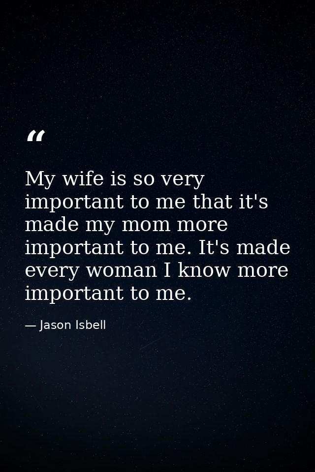 My wife is so very important to me that it's made my mom more important to me. It's made every woman I know more importa — Jason Isbell