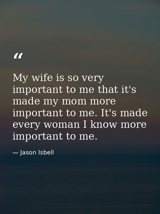 My wife is so very important to me that it's made my mom more important to me. It's made every woman I know more importa — Jason Isbell