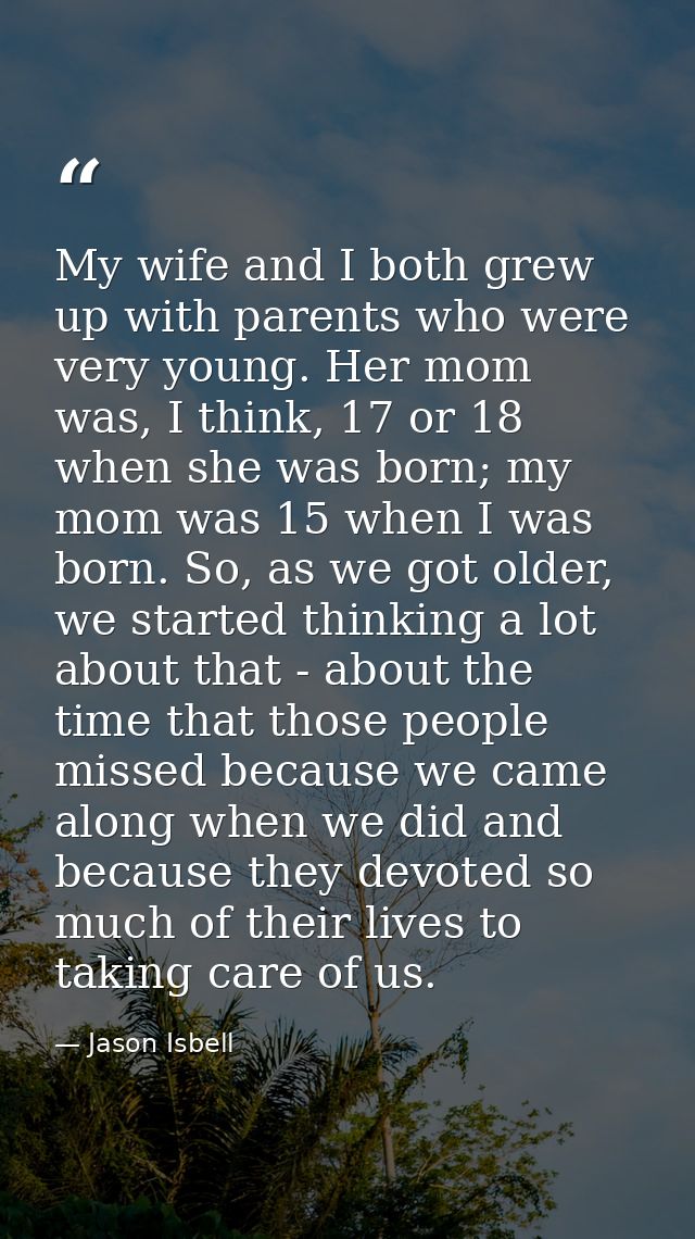 My wife and I both grew up with parents who were very young. Her mom was, I think, 17 or 18 when she was born; my mom wa — Jason Isbell