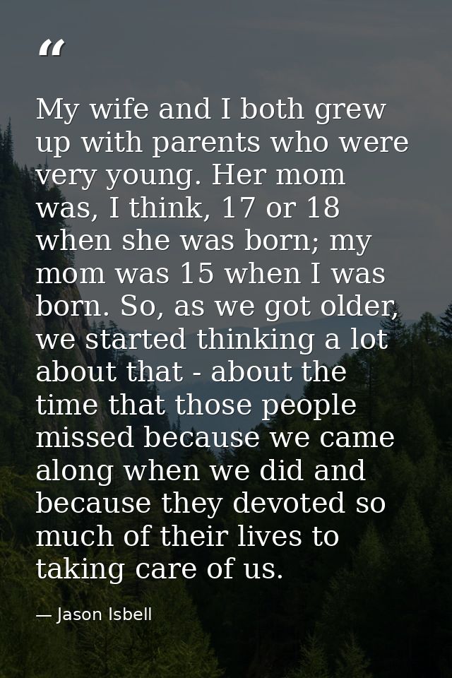 My wife and I both grew up with parents who were very young. Her mom was, I think, 17 or 18 when she was born; my mom wa — Jason Isbell