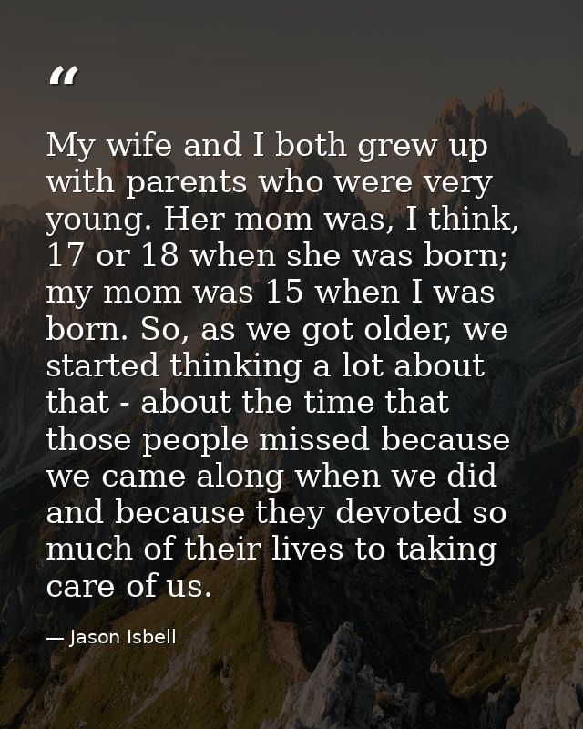My wife and I both grew up with parents who were very young. Her mom was, I think, 17 or 18 when she was born; my mom wa — Jason Isbell