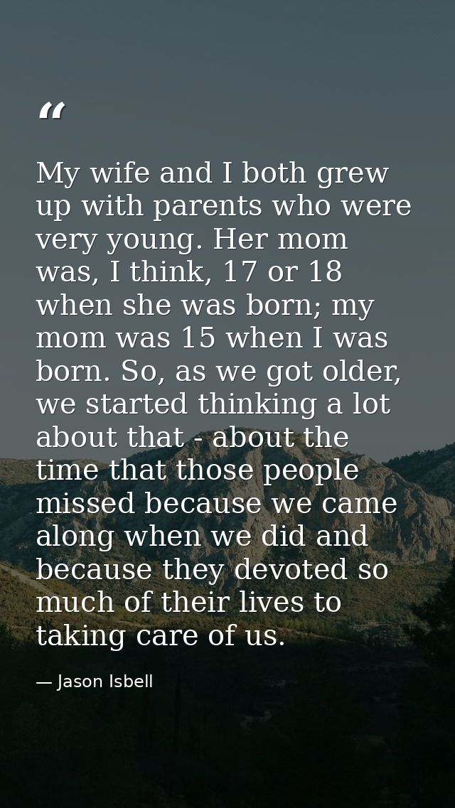 My wife and I both grew up with parents who were very young. Her mom was, I think, 17 or 18 when she was born; my mom wa — Jason Isbell