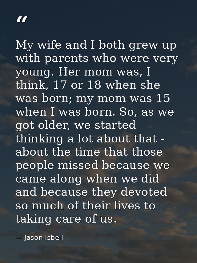 My wife and I both grew up with parents who were very young. Her mom was, I think, 17 or 18 when she was born; my mom wa — Jason Isbell