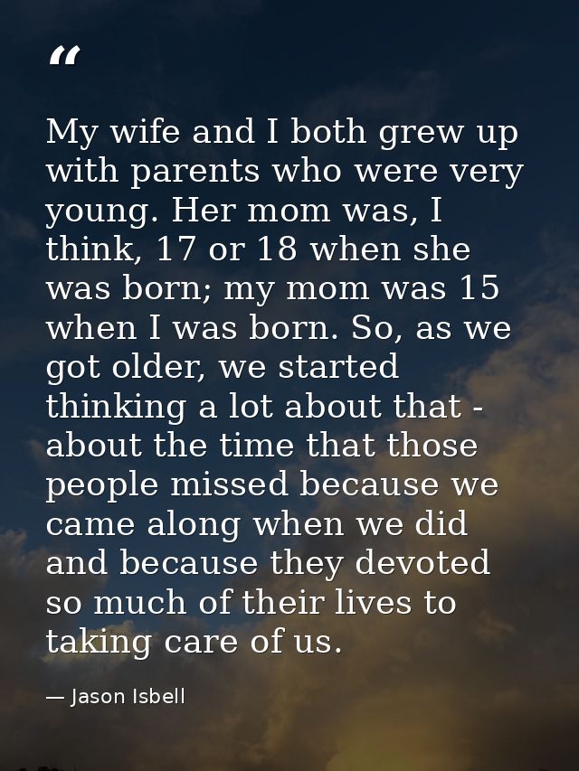 My wife and I both grew up with parents who were very young. Her mom was, I think, 17 or 18 when she was born; my mom wa — Jason Isbell