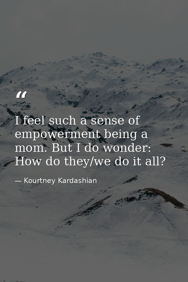 I feel such a sense of empowerment being a mom. But I do wonder: How do they/we do it all? — Kourtney Kardashian
