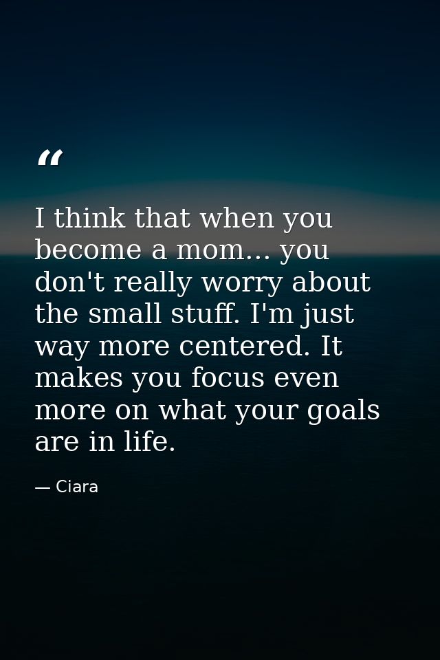 I think that when you become a mom... you don't really worry about the small stuff. I'm just way more centered. It makes — Ciara