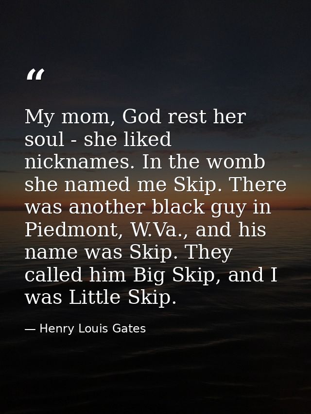 My mom, God rest her soul - she liked nicknames. In the womb she named me Skip. There was another black guy in Piedmont, — Henry Louis Gates
