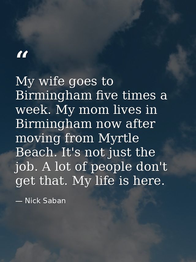 My wife goes to Birmingham five times a week. My mom lives in Birmingham now after moving from Myrtle Beach. It's not ju — Nick Saban