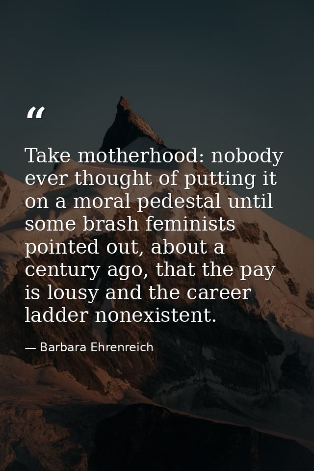 Take motherhood: nobody ever thought of putting it on a moral pedestal until some brash feminists pointed out, about a c — Barbara Ehrenreich