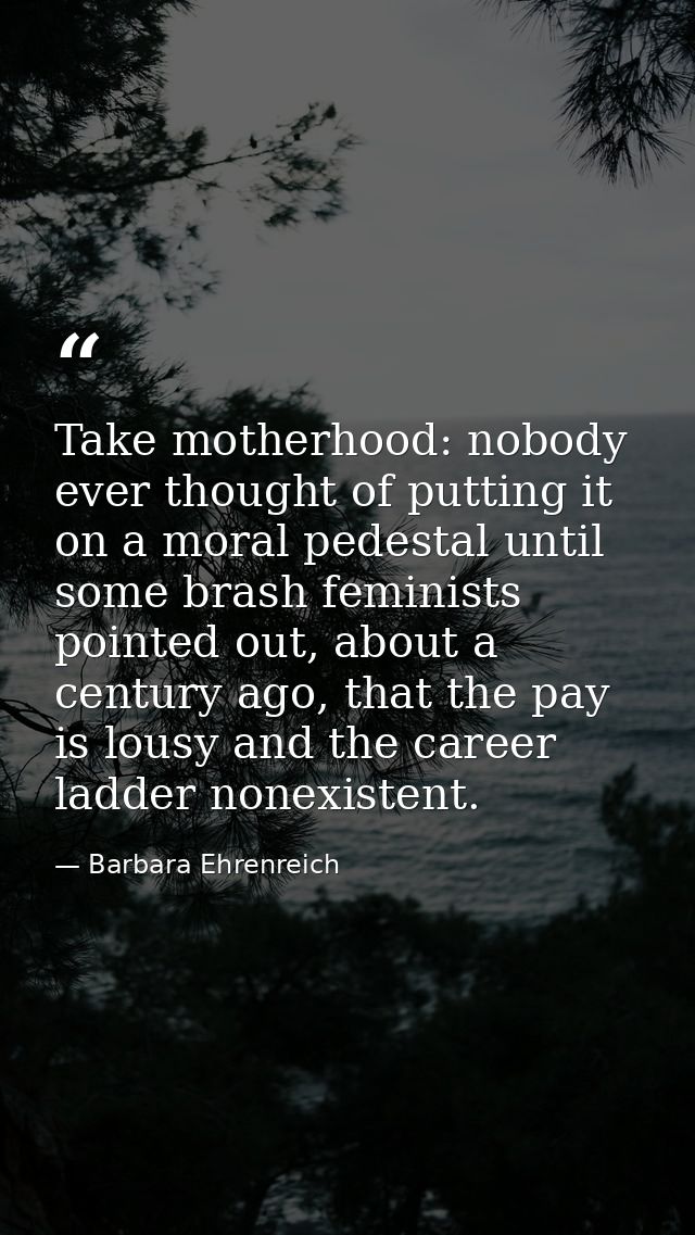 Take motherhood: nobody ever thought of putting it on a moral pedestal until some brash feminists pointed out, about a c — Barbara Ehrenreich