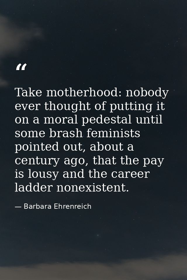 Take motherhood: nobody ever thought of putting it on a moral pedestal until some brash feminists pointed out, about a c — Barbara Ehrenreich