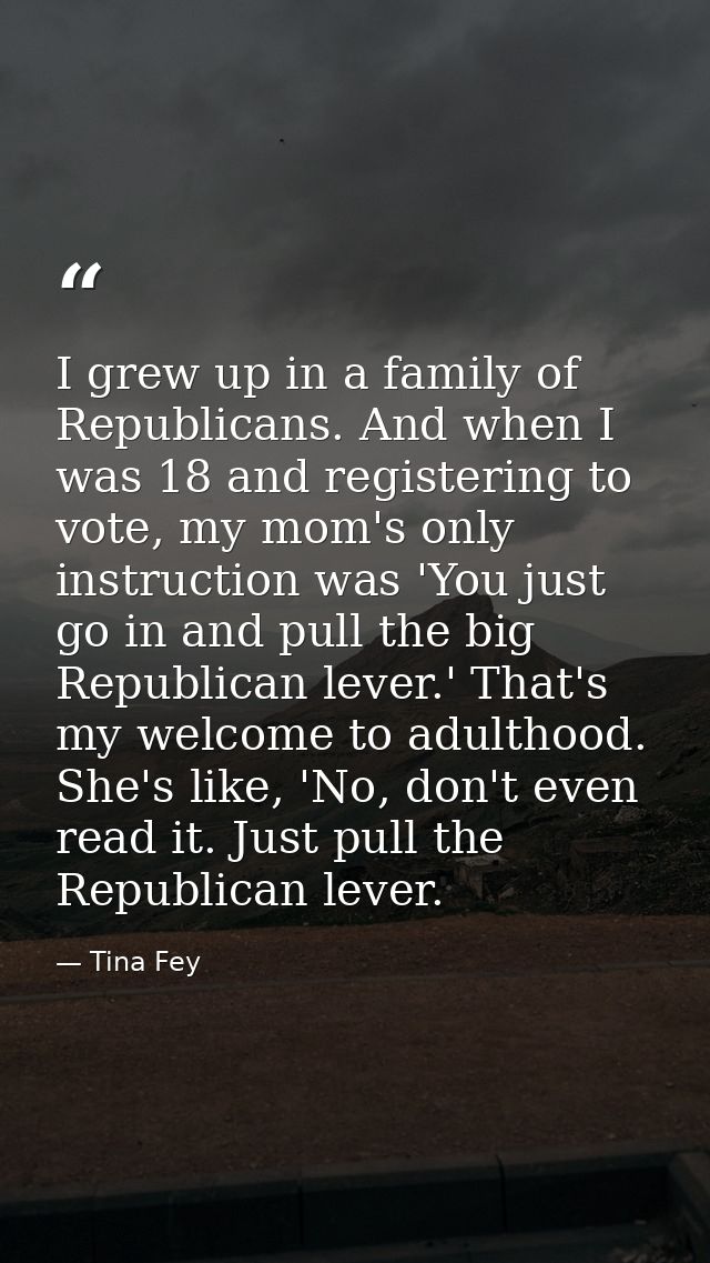I grew up in a family of Republicans. And when I was 18 and registering to vote, my mom's only instruction was 'You just — Tina Fey