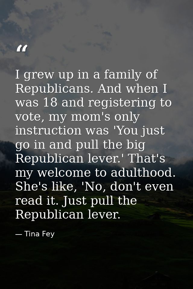 I grew up in a family of Republicans. And when I was 18 and registering to vote, my mom's only instruction was 'You just — Tina Fey