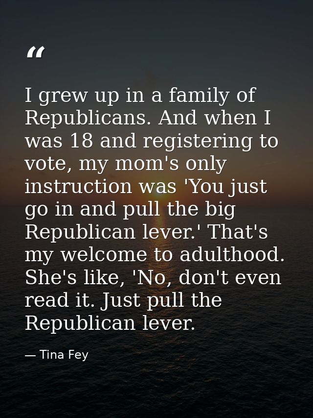 I grew up in a family of Republicans. And when I was 18 and registering to vote, my mom's only instruction was 'You just — Tina Fey