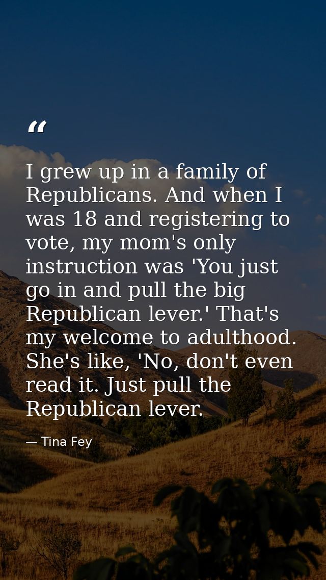 I grew up in a family of Republicans. And when I was 18 and registering to vote, my mom's only instruction was 'You just — Tina Fey