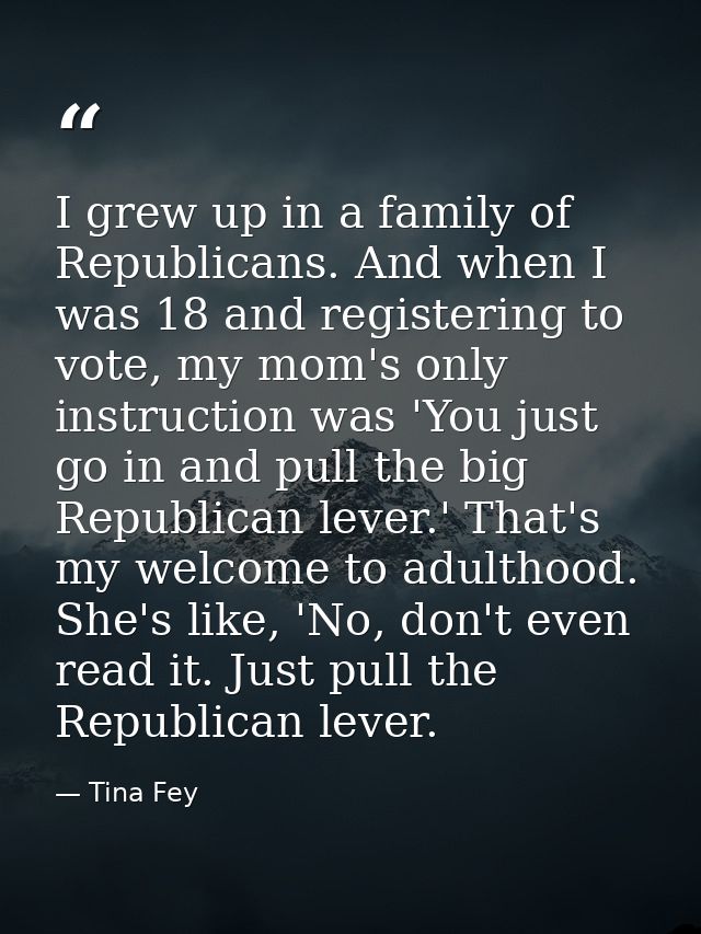 I grew up in a family of Republicans. And when I was 18 and registering to vote, my mom's only instruction was 'You just — Tina Fey