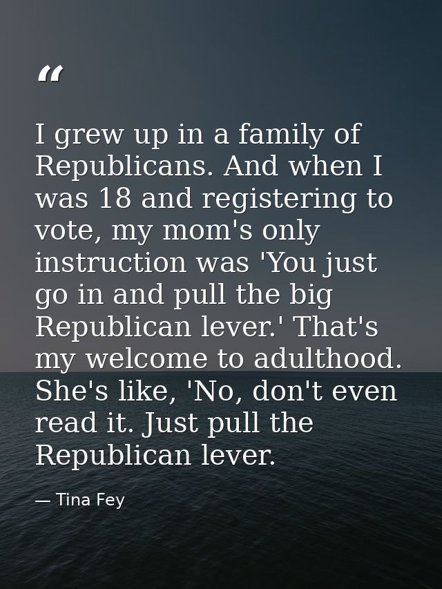 I grew up in a family of Republicans. And when I was 18 and registering to vote, my mom's only instruction was 'You just — Tina Fey