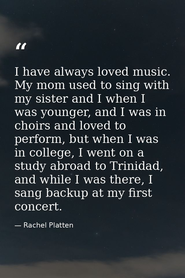 I have always loved music. My mom used to sing with my sister and I when I was younger, and I was in choirs and loved to — Rachel Platten