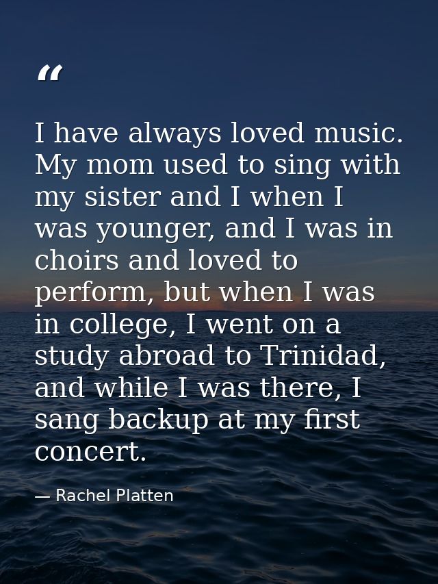 I have always loved music. My mom used to sing with my sister and I when I was younger, and I was in choirs and loved to — Rachel Platten