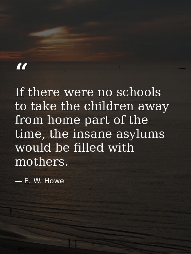 If there were no schools to take the children away from home part of the time, the insane asylums would be filled with m — E. W. Howe