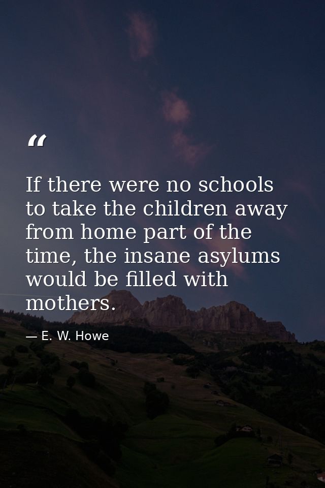 If there were no schools to take the children away from home part of the time, the insane asylums would be filled with m — E. W. Howe