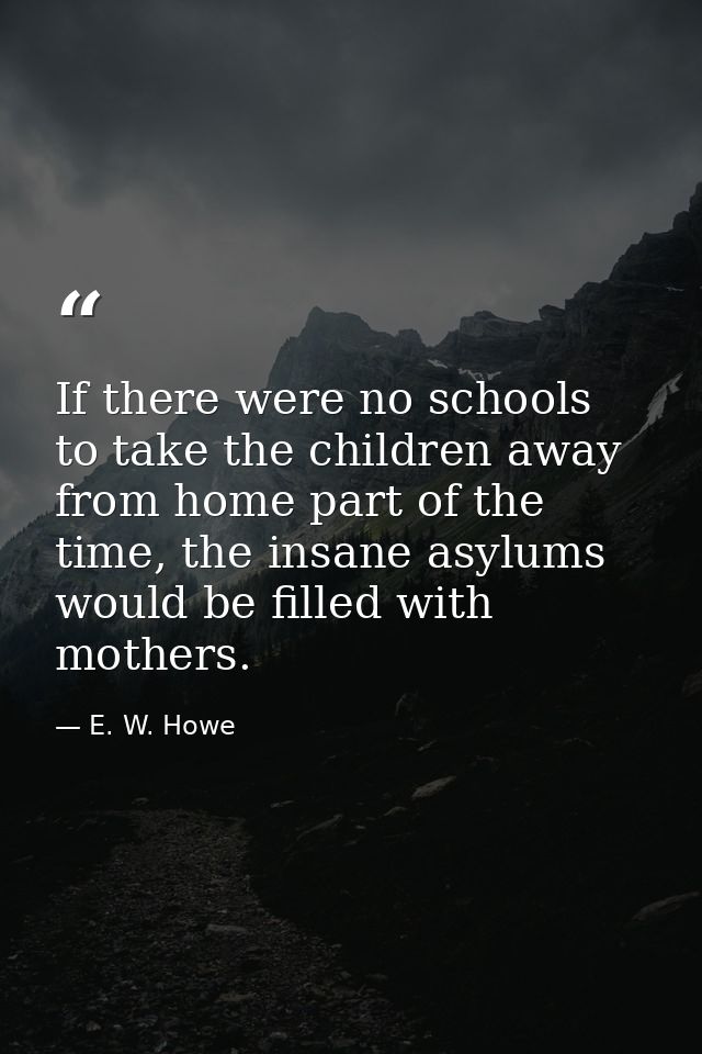 If there were no schools to take the children away from home part of the time, the insane asylums would be filled with m — E. W. Howe