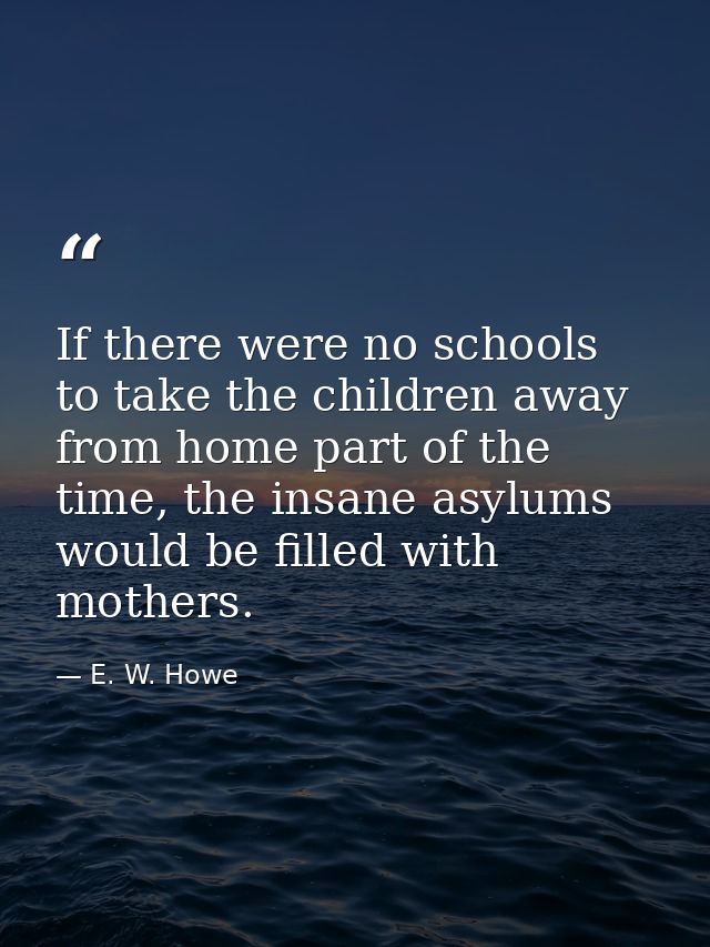 If there were no schools to take the children away from home part of the time, the insane asylums would be filled with m — E. W. Howe