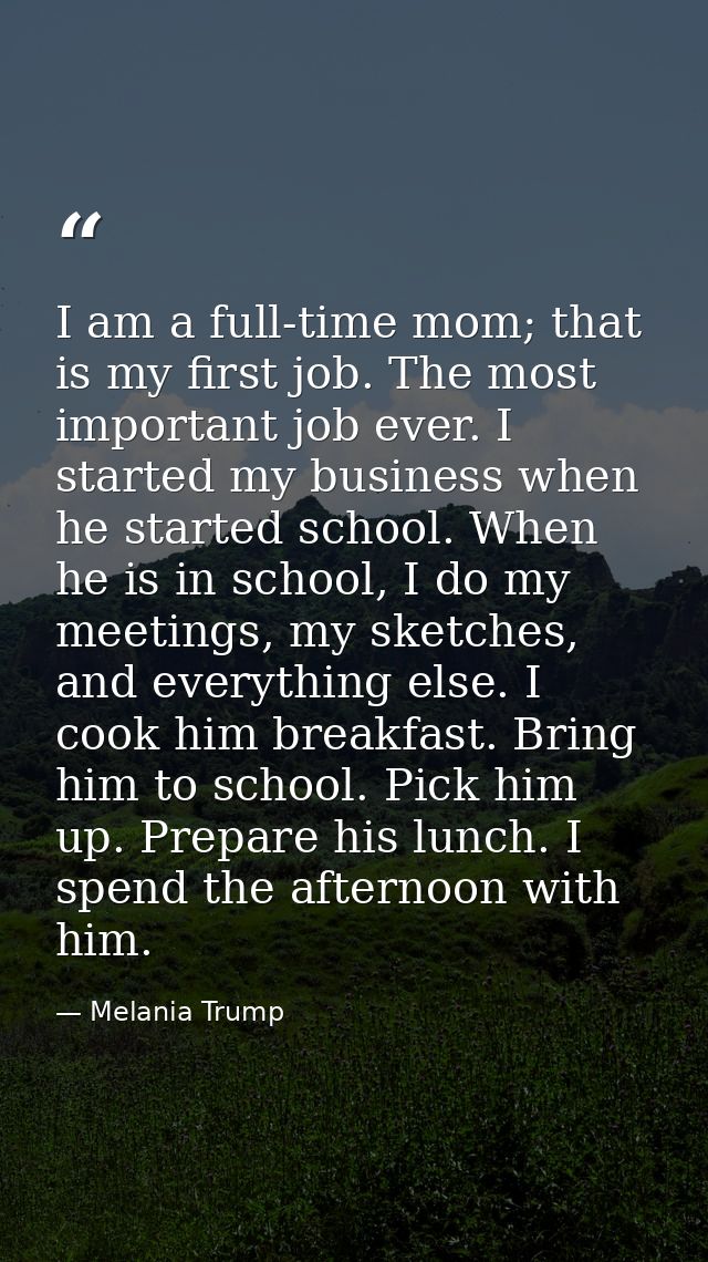 I am a full-time mom; that is my first job. The most important job ever. I started my business when he started school. W — Melania Trump