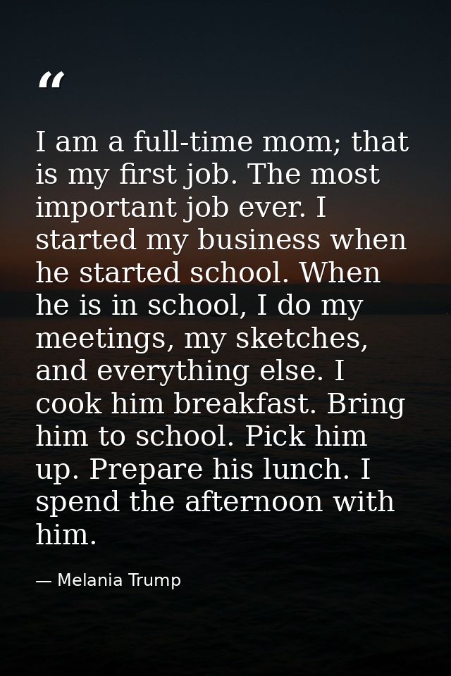 I am a full-time mom; that is my first job. The most important job ever. I started my business when he started school. W — Melania Trump