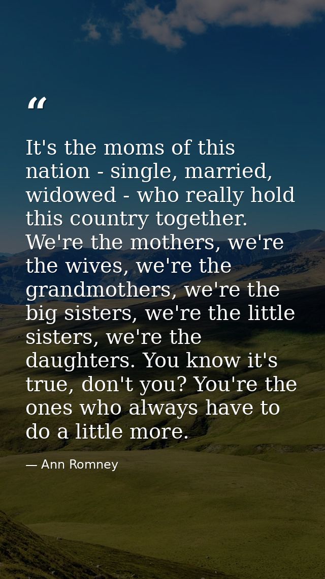 It's the moms of this nation - single, married, widowed - who really hold this country together. We're the mothers, we'r — Ann Romney