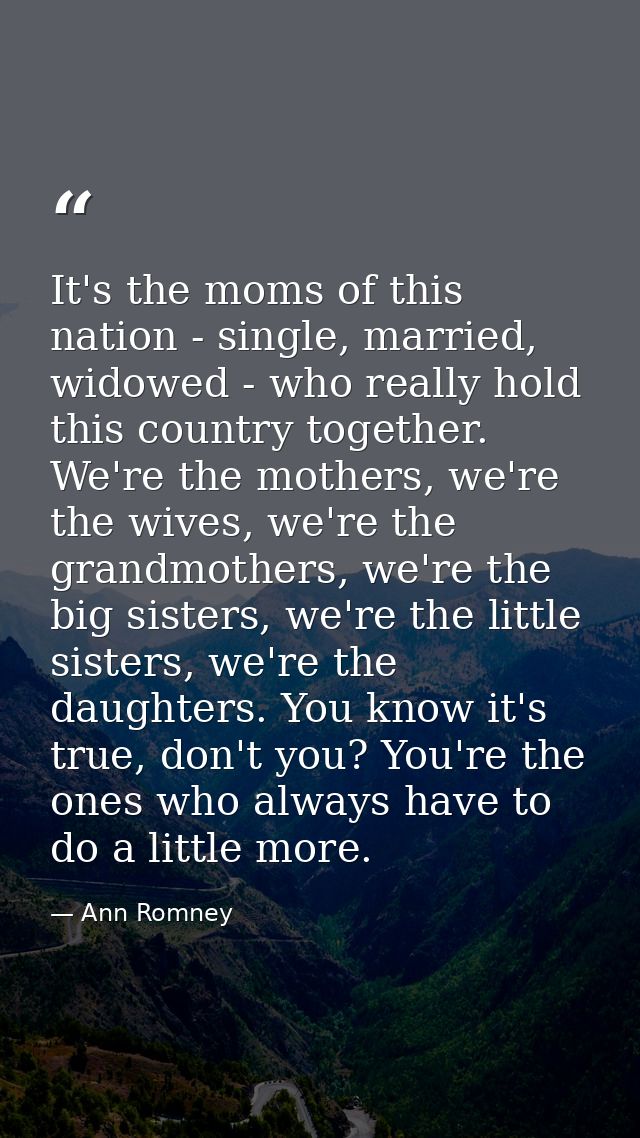 It's the moms of this nation - single, married, widowed - who really hold this country together. We're the mothers, we'r — Ann Romney