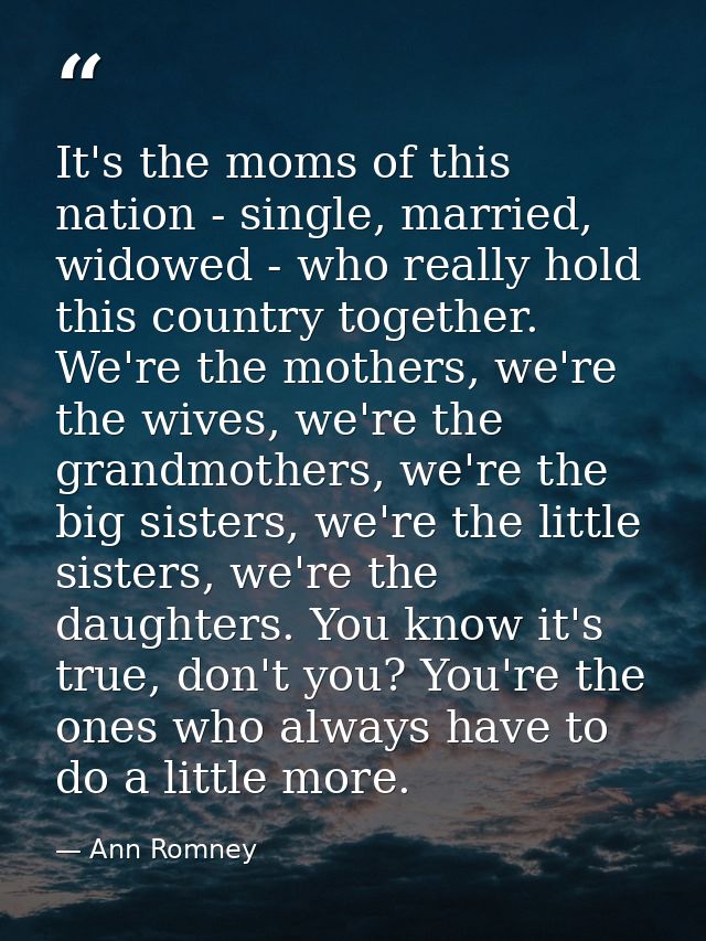 It's the moms of this nation - single, married, widowed - who really hold this country together. We're the mothers, we'r — Ann Romney