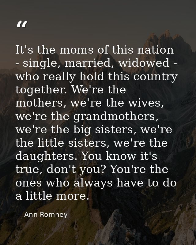 It's the moms of this nation - single, married, widowed - who really hold this country together. We're the mothers, we'r — Ann Romney