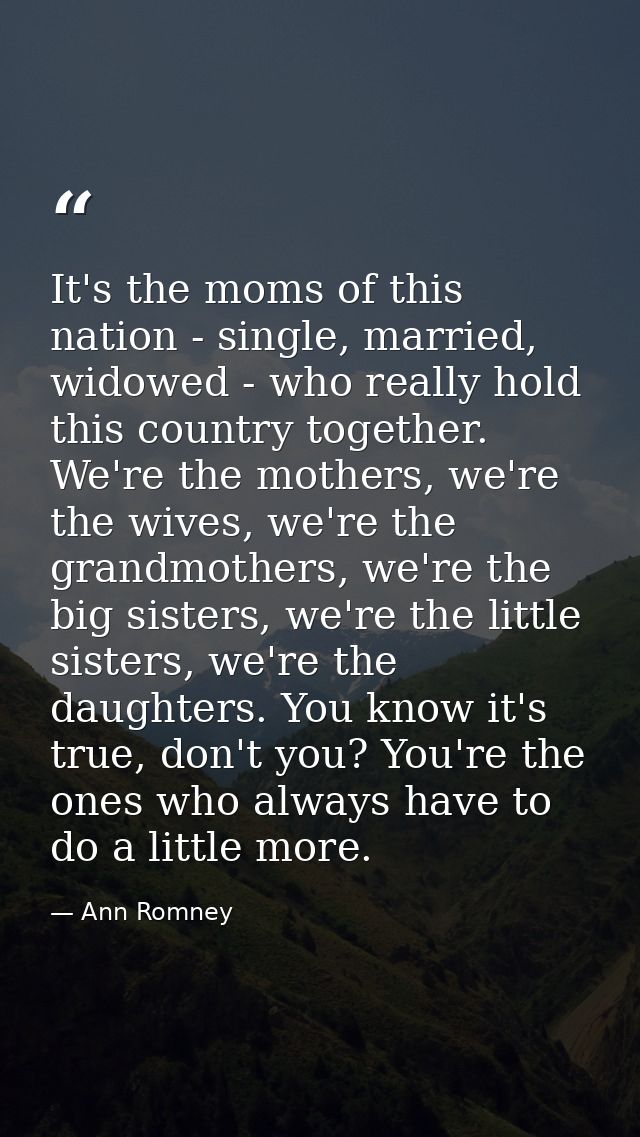 It's the moms of this nation - single, married, widowed - who really hold this country together. We're the mothers, we'r — Ann Romney
