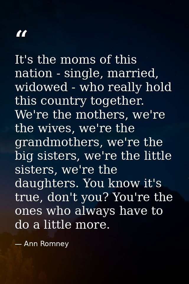 It's the moms of this nation - single, married, widowed - who really hold this country together. We're the mothers, we'r — Ann Romney