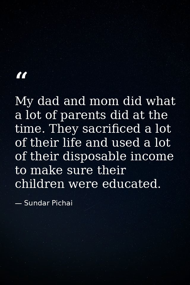My dad and mom did what a lot of parents did at the time. They sacrificed a lot of their life and used a lot of their di — Sundar Pichai