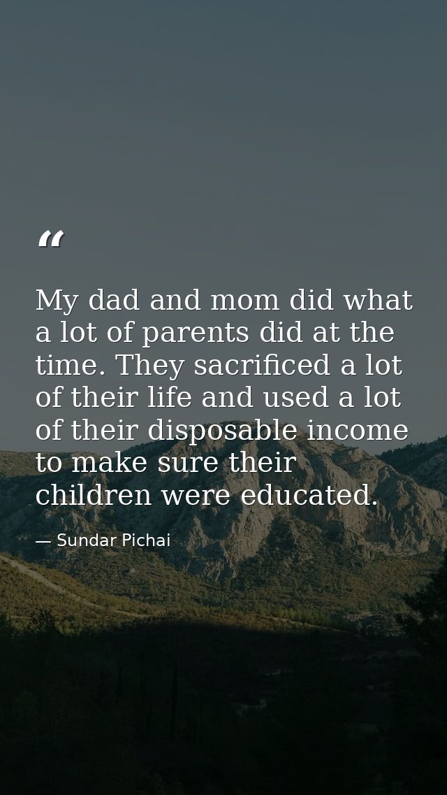 My dad and mom did what a lot of parents did at the time. They sacrificed a lot of their life and used a lot of their di — Sundar Pichai