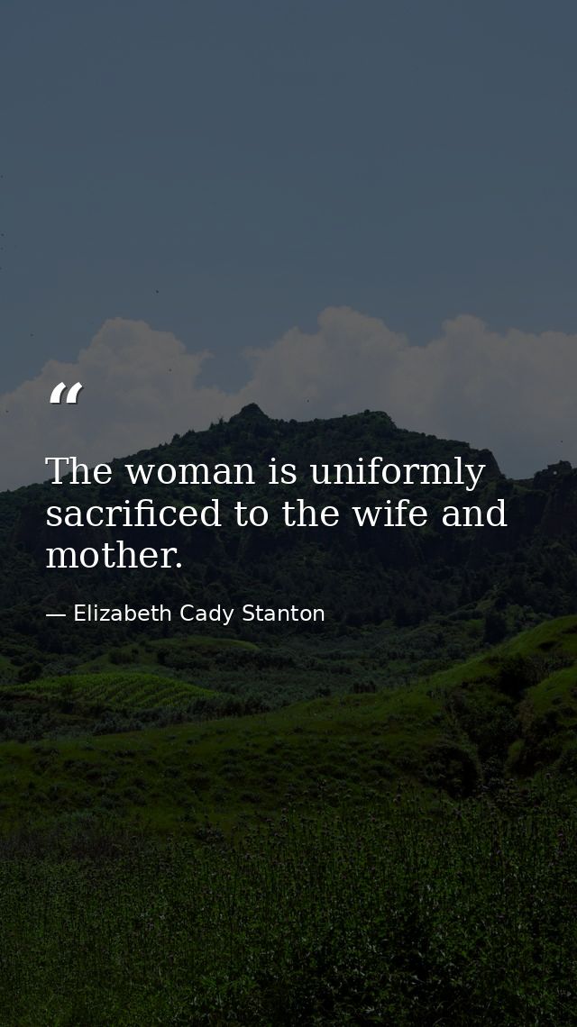 The woman is uniformly sacrificed to the wife and mother. — Elizabeth Cady Stanton