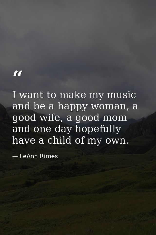 I want to make my music and be a happy woman, a good wife, a good mom and one day hopefully have a child of my own. — LeAnn Rimes